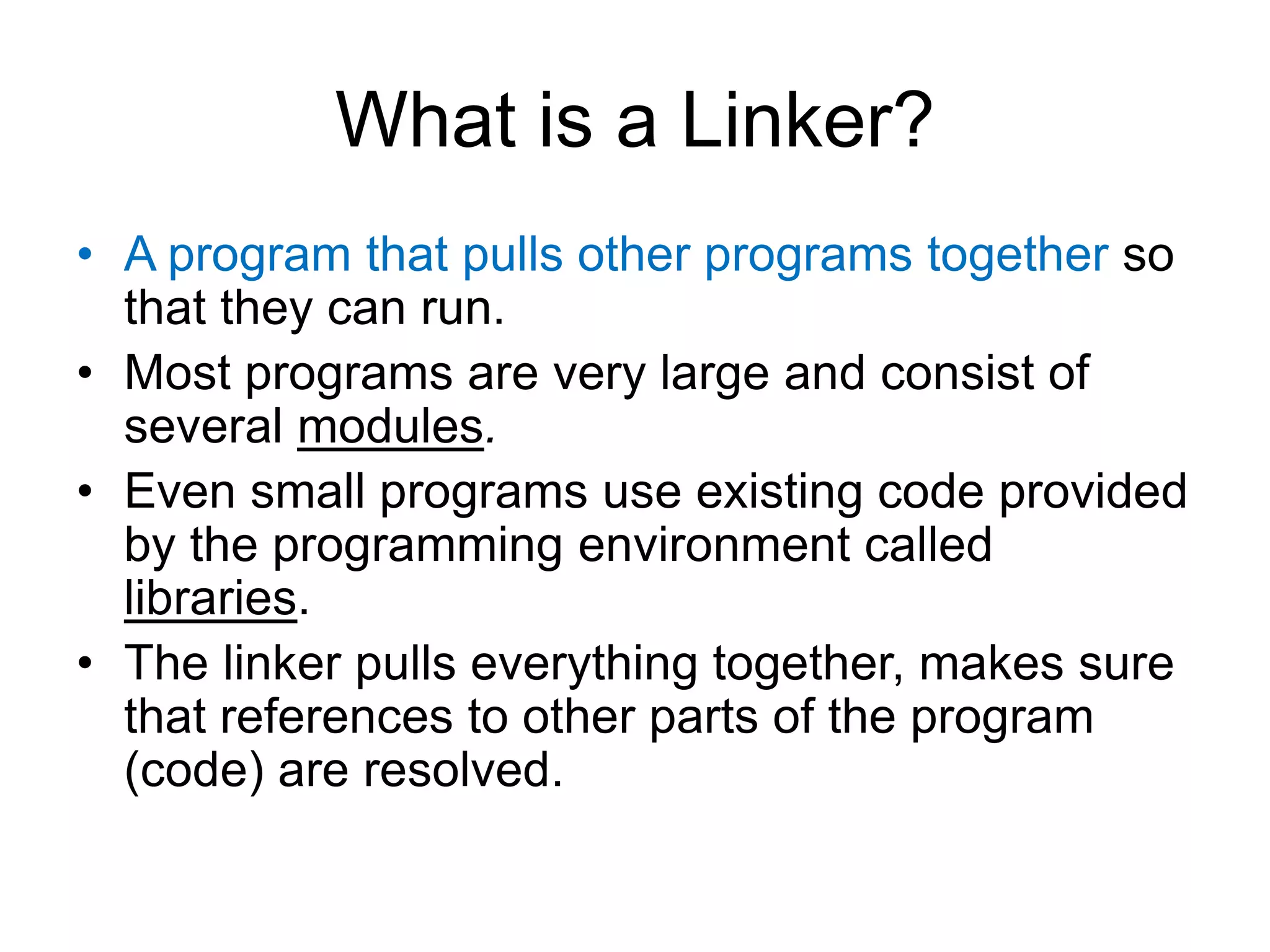What is a Linker? • A program that pulls other programs together so that they can run. • Most programs are very large and consist of several modules. • Even small programs use existing code provided by the programming environment called libraries. • The linker pulls everything together, makes sure that references to other parts of the program (code) are resolved. 