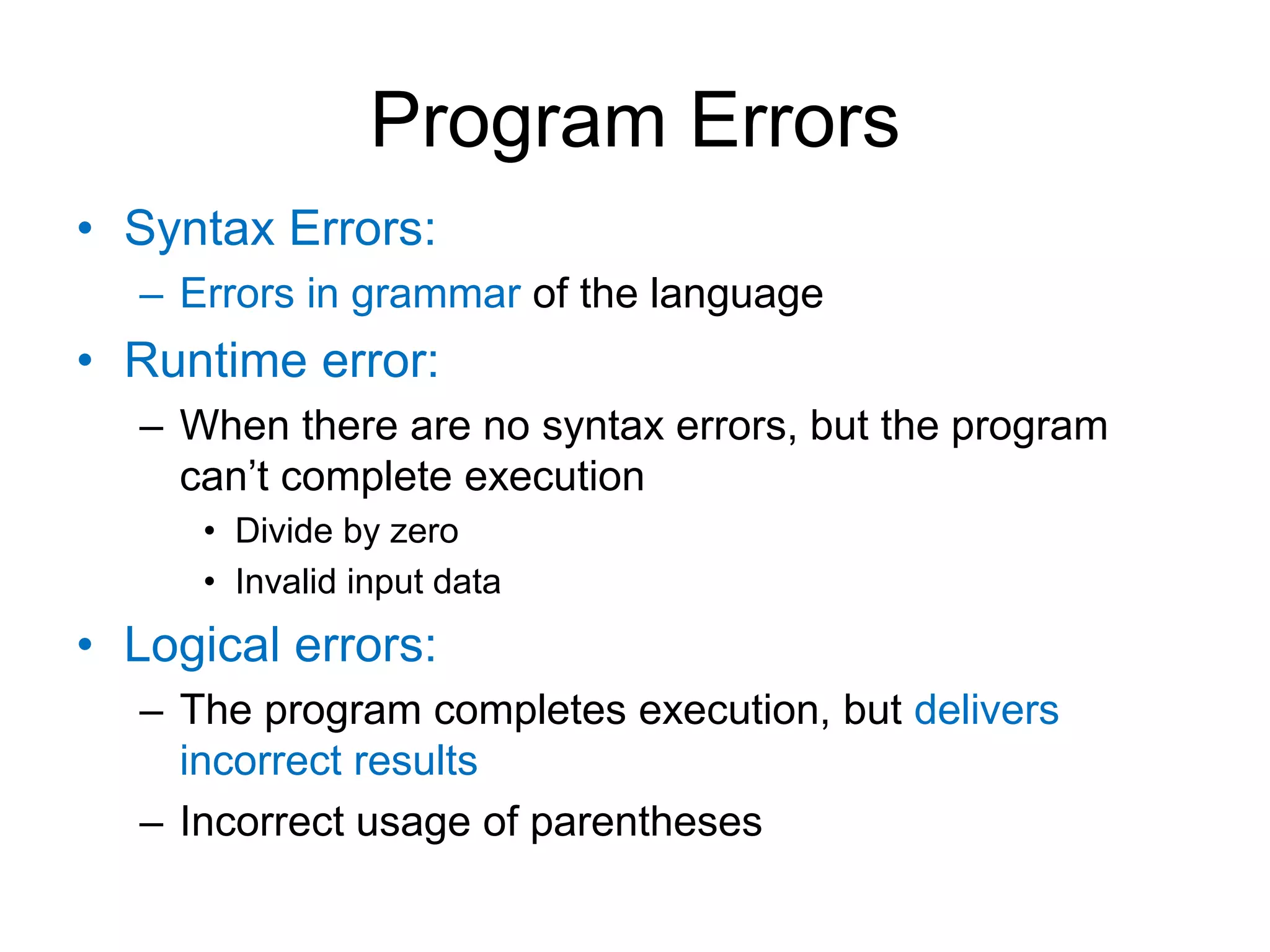 Program Errors • Syntax Errors: – Errors in grammar of the language • Runtime error: – When there are no syntax errors, but the program can’t complete execution • Divide by zero • Invalid input data • Logical errors: – The program completes execution, but delivers incorrect results – Incorrect usage of parentheses 
