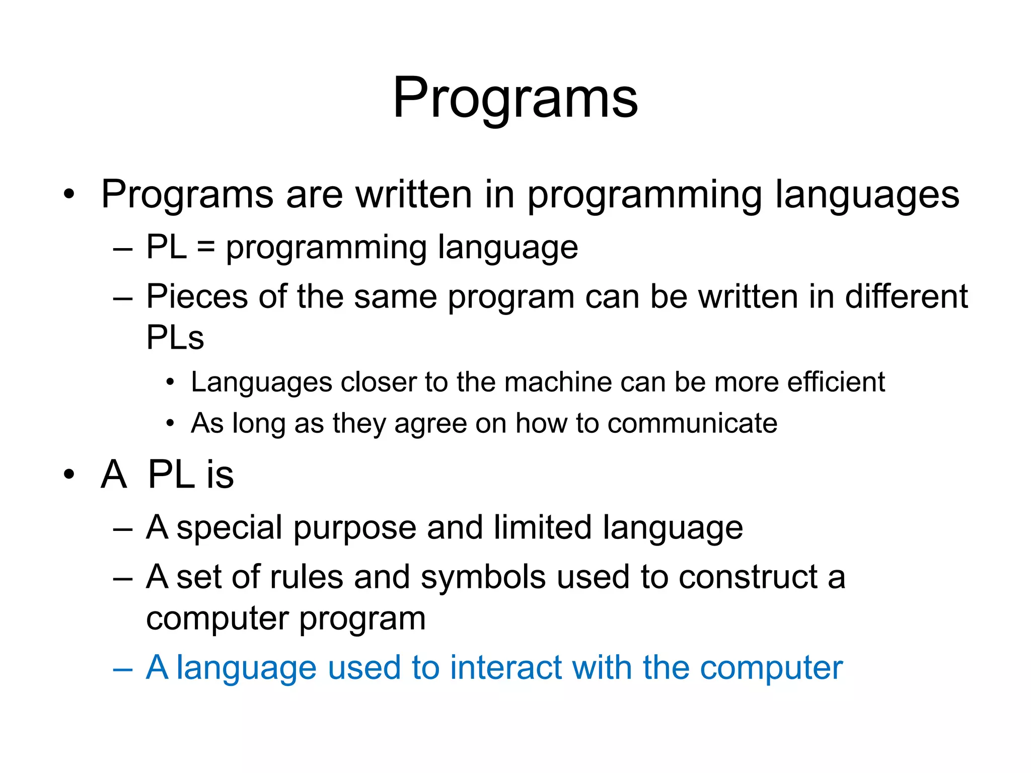 Programs • Programs are written in programming languages – PL = programming language – Pieces of the same program can be written in different PLs • Languages closer to the machine can be more efficient • As long as they agree on how to communicate • A PL is – A special purpose and limited language – A set of rules and symbols used to construct a computer program – A language used to interact with the computer 