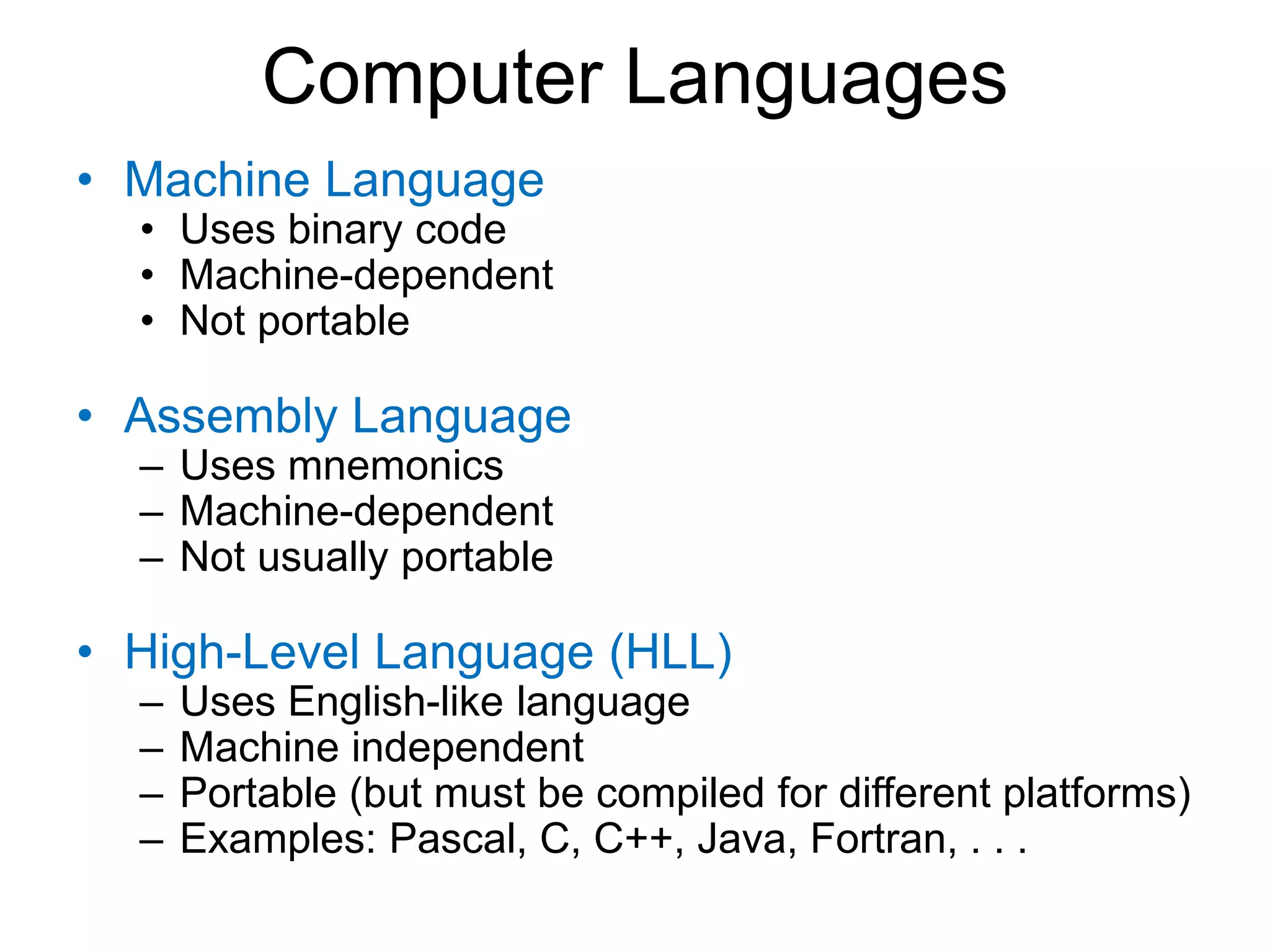 Computer Languages • Machine Language • Uses binary code • Machine-dependent • Not portable • Assembly Language – Uses mnemonics – Machine-dependent – Not usually portable • High-Level Language (HLL) – Uses English-like language – Machine independent – Portable (but must be compiled for different platforms) – Examples: Pascal, C, C++, Java, Fortran, . . . 