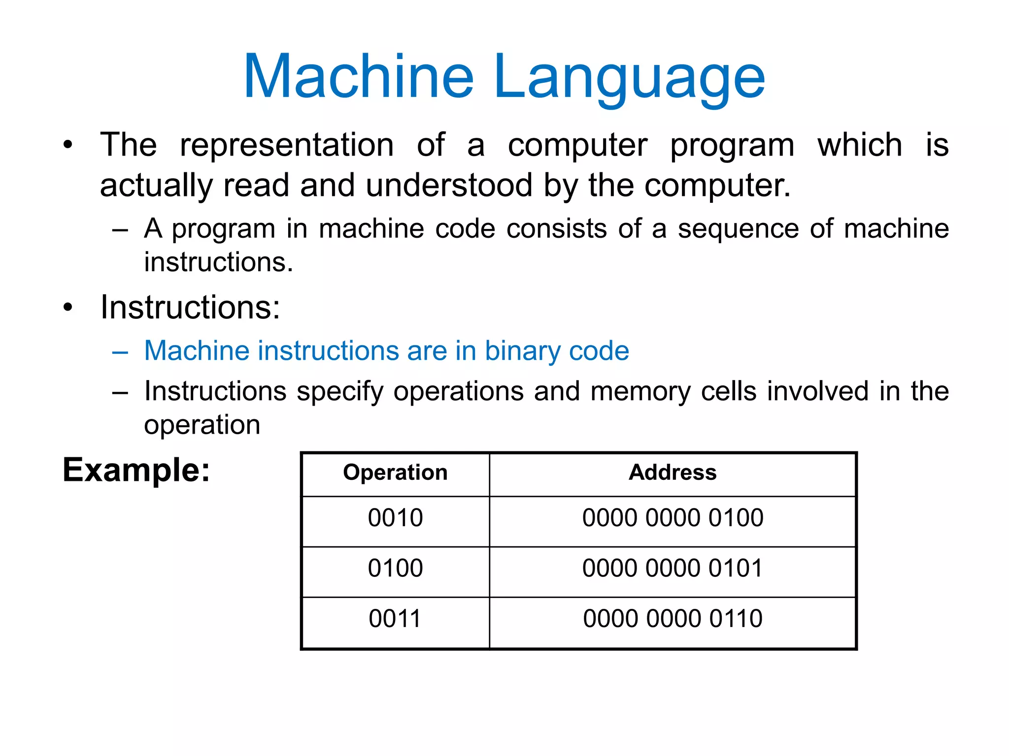 Machine Language • The representation of a computer program which is actually read and understood by the computer. – A program in machine code consists of a sequence of machine instructions. • Instructions: – Machine instructions are in binary code – Instructions specify operations and memory cells involved in the operation Example: Operation Address 0010 0000 0000 0100 0100 0000 0000 0101 0011 0000 0000 0110 