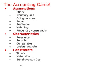 The Accounting Game!
•       Assumptions
    –     Entity
    –     Monetary unit
    –     Going concern
    –     Period
    –     Realisation
    –     Matching
    –     Prudence / conservatism
•       Characteristics
    –     Relevance
    –     Reliable
    –     Comparable
    –     Understandable
•       Constraints
    –     Timely
    –     Materiality
    –     Benefit versus Cost

            18
 