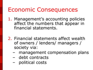 Economic Consequences
1. Management’s accounting policies
   affect the numbers that appear in
   financial statements.

2. Financial statements affect wealth
   of owners / lenders/ managers /
   society via:
  – management compensation plans
  – debt contracts
  – political costs
 