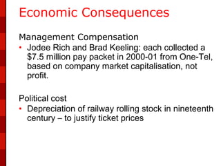 Economic Consequences
Management Compensation
• Jodee Rich and Brad Keeling: each collected a
  $7.5 million pay packet in 2000-01 from One-Tel,
  based on company market capitalisation, not
  profit.

Political cost
• Depreciation of railway rolling stock in nineteenth
  century – to justify ticket prices
 