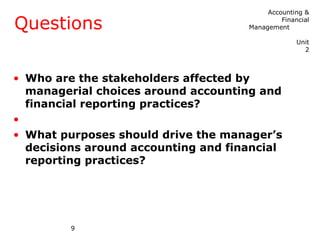 Accounting &

Questions                                     Financial
                                     Management

                                                   Unit
                                                     2



• Who are the stakeholders affected by
  managerial choices around accounting and
  financial reporting practices?
•
• What purposes should drive the manager’s
  decisions around accounting and financial
  reporting practices?




         9
 