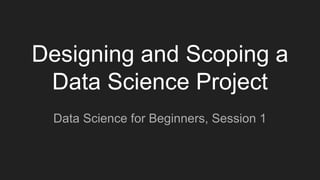 Designing and Scoping a
Data Science Project
Data Science for Beginners, Session 1
 