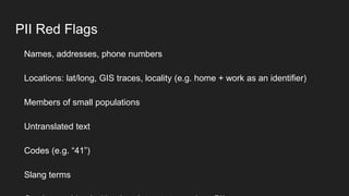 PII Red Flags
Names, addresses, phone numbers
Locations: lat/long, GIS traces, locality (e.g. home + work as an identifier...