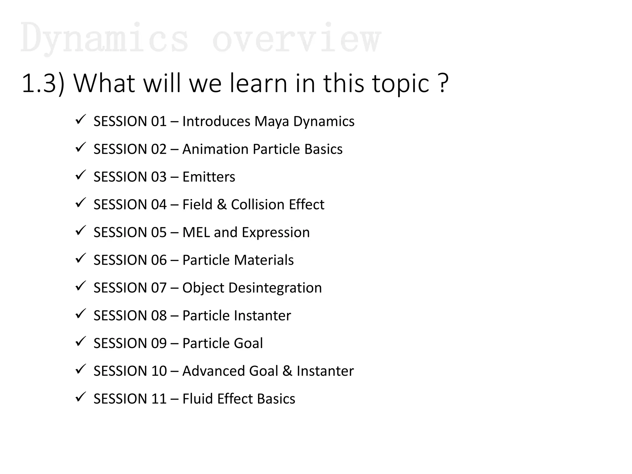  SESSION 01 – Introduces Maya Dynamics
 SESSION 02 – Animation Particle Basics
 SESSION 03 – Emitters
 SESSION 04 – Field & Collision Effect
 SESSION 05 – MEL and Expression
 SESSION 06 – Particle Materials
 SESSION 07 – Object Desintegration
 SESSION 08 – Particle Instanter
 SESSION 09 – Particle Goal
 SESSION 10 – Advanced Goal & Instanter
 SESSION 11 – Fluid Effect Basics
1.3) What will we learn in this topic ?
Dynamics overview
 