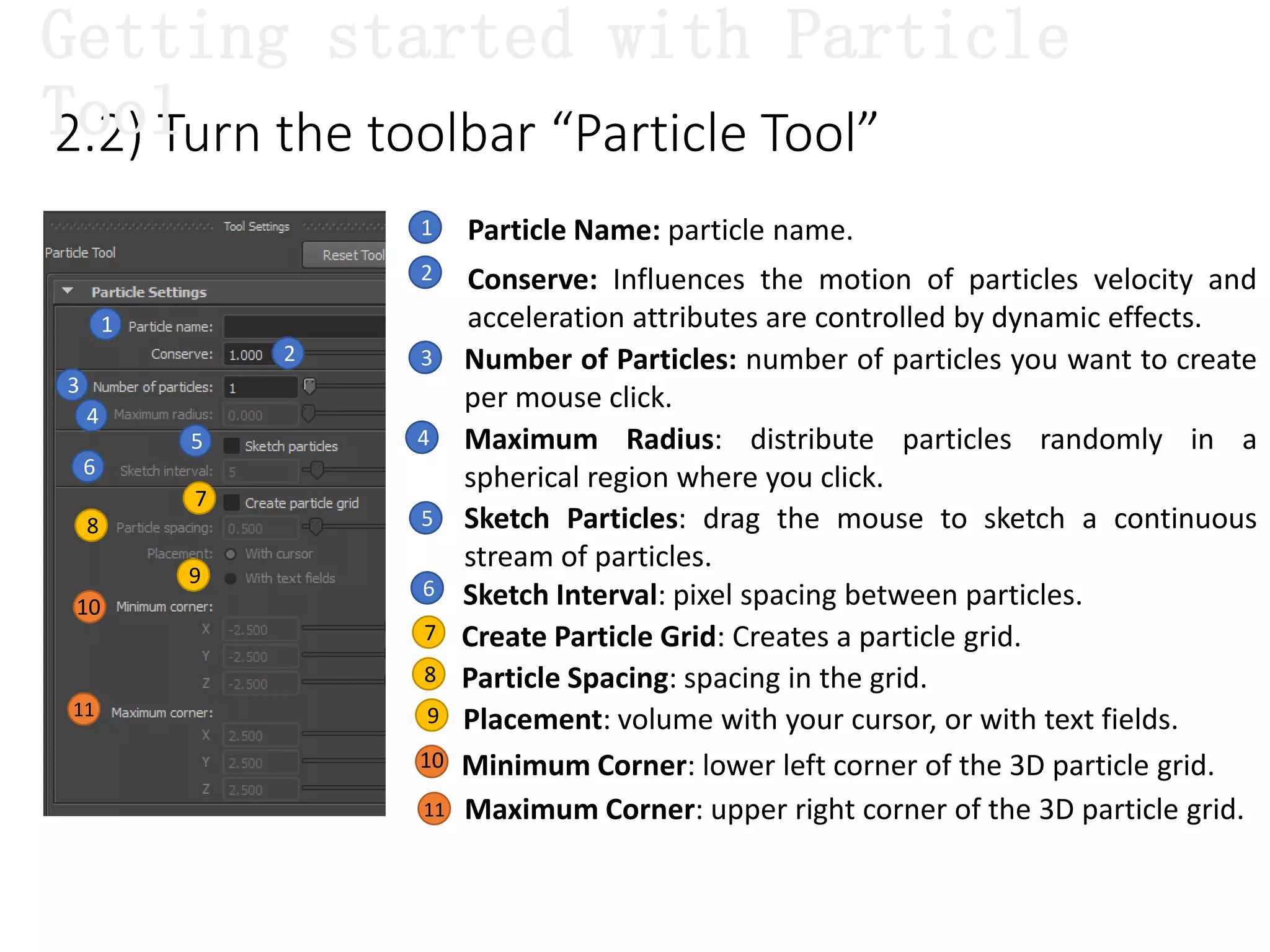 2.2) Turn the toolbar “Particle Tool”
1
1 Particle Name: particle name.
2 Conserve: Influences the motion of particles velocity and
acceleration attributes are controlled by dynamic effects.
2 Number of Particles: number of particles you want to create
per mouse click.
3
Maximum Radius: distribute particles randomly in a
spherical region where you click.
4
3
4
5
6
5 Sketch Particles: drag the mouse to sketch a continuous
stream of particles.
7
8
9
11
10
Getting started with Particle
Tool
6
7
8
Sketch Interval: pixel spacing between particles.
Create Particle Grid: Creates a particle grid.
9
Particle Spacing: spacing in the grid.
Placement: volume with your cursor, or with text fields.
Minimum Corner: lower left corner of the 3D particle grid.
Maximum Corner: upper right corner of the 3D particle grid.
10
11
 