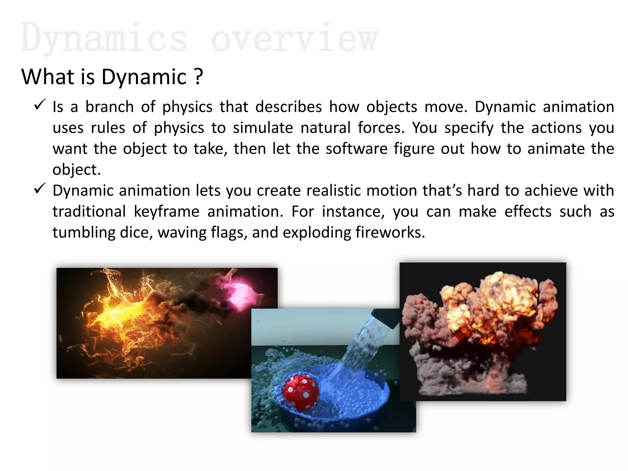 Dynamics overview
 Is a branch of physics that describes how objects move. Dynamic animation
uses rules of physics to simulate natural forces. You specify the actions you
want the object to take, then let the software figure out how to animate the
object.
 Dynamic animation lets you create realistic motion that’s hard to achieve with
traditional keyframe animation. For instance, you can make effects such as
tumbling dice, waving flags, and exploding fireworks.
What is Dynamic ?
 