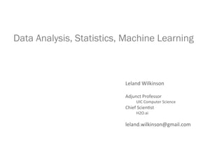 Data Analysis, Statistics, Machine Learning
Leland	
  Wilkinson	
  
	
  
Adjunct	
  Professor	
  
	
  	
  	
  	
  	
  	
  	
  	
  	
  	
  	
  UIC	
  Computer	
  Science	
  
Chief	
  Scien<st	
  
	
  	
  	
  	
  	
  	
  	
  	
  	
  	
  	
  H2O.ai	
  
	
  
leland.wilkinson@gmail.com	
  
 