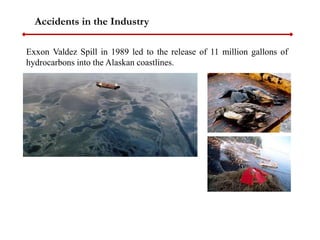 Accidents in the Industry
Exxon Valdez Spill in 1989 led to the release of 11 million gallons of
hydrocarbons into the Alaskan coastlines.
 