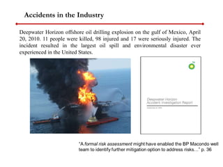 Deepwater Horizon offshore oil drilling explosion on the gulf of Mexico, April
20, 2010. 11 people were killed, 98 injured and 17 were seriously injured. The
incident resulted in the largest oil spill and environmental disaster ever
experienced in the United States.
Accidents in the Industry
 