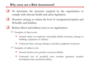 Why carry out a Risk Assessment?
 To determine the measures required by the organization to
comply with relevant health and safety legislation.
 Proactive strategy to reduce the level of occupational injuries and
ill-health, and fatalities.
 Reduce direct and indirect costs to an organization.
 Examples of direct costs:
 Insured: claims on employers’ and public liability insurance, damage to
buildings, equipment or vehicles)
 Uninsured: fines, sick pay, damage to product, equipment or process.
 Examples of indirect costs:
 Insured: business loss, product or process liability.
 Uninsured: loss of goodwill, extra overtime payments, accident
investigation time, production delays.
 
