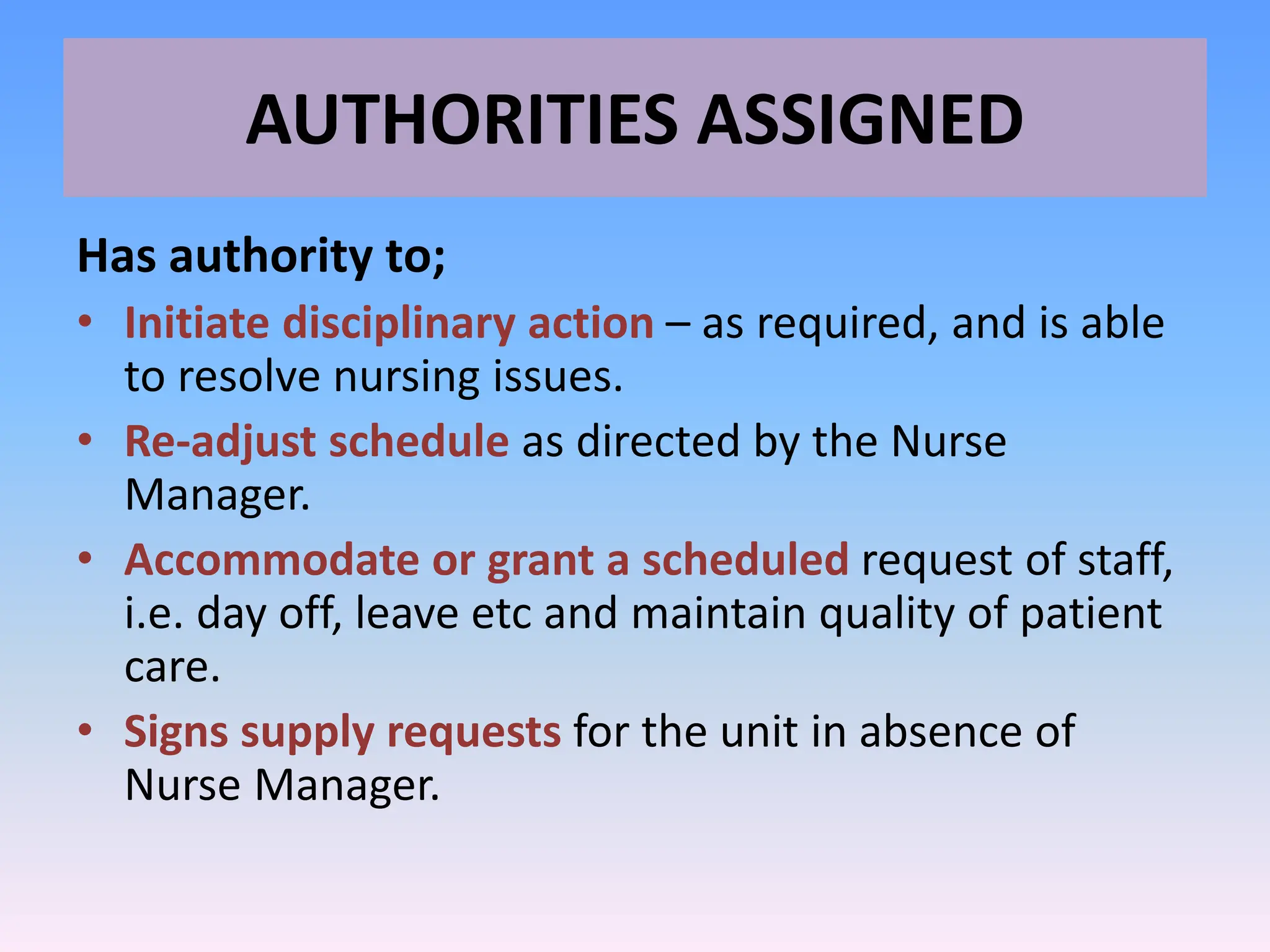 AUTHORITIES ASSIGNED
Has authority to;
• Initiate disciplinary action – as required, and is able
to resolve nursing issues.
• Re-adjust schedule as directed by the Nurse
Manager.
• Accommodate or grant a scheduled request of staff,
i.e. day off, leave etc and maintain quality of patient
care.
• Signs supply requests for the unit in absence of
Nurse Manager.
 