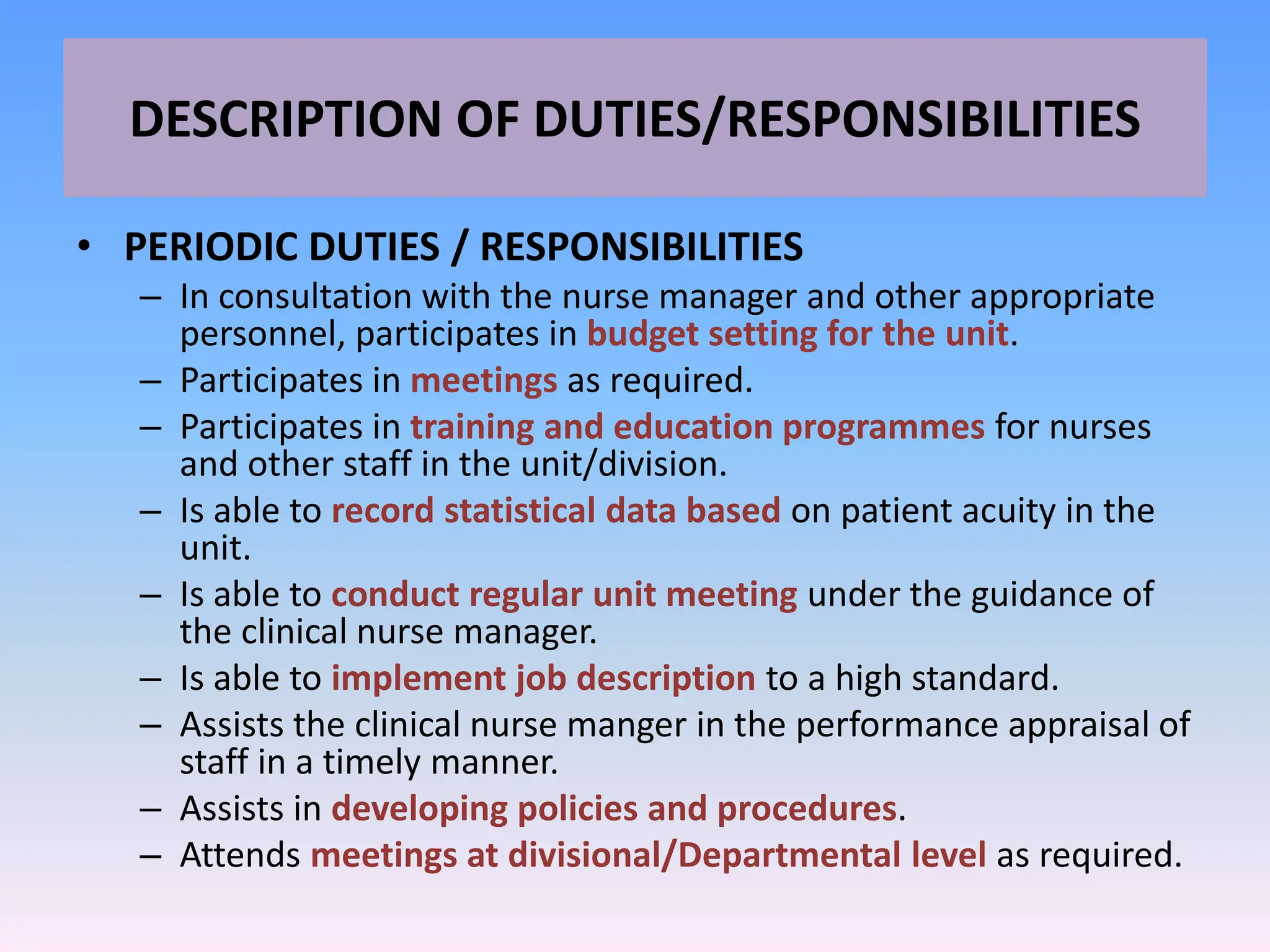 DESCRIPTION OF DUTIES/RESPONSIBILITIES
• PERIODIC DUTIES / RESPONSIBILITIES
– In consultation with the nurse manager and other appropriate
personnel, participates in budget setting for the unit.
– Participates in meetings as required.
– Participates in training and education programmes for nurses
and other staff in the unit/division.
– Is able to record statistical data based on patient acuity in the
unit.
– Is able to conduct regular unit meeting under the guidance of
the clinical nurse manager.
– Is able to implement job description to a high standard.
– Assists the clinical nurse manger in the performance appraisal of
staff in a timely manner.
– Assists in developing policies and procedures.
– Attends meetings at divisional/Departmental level as required.
 