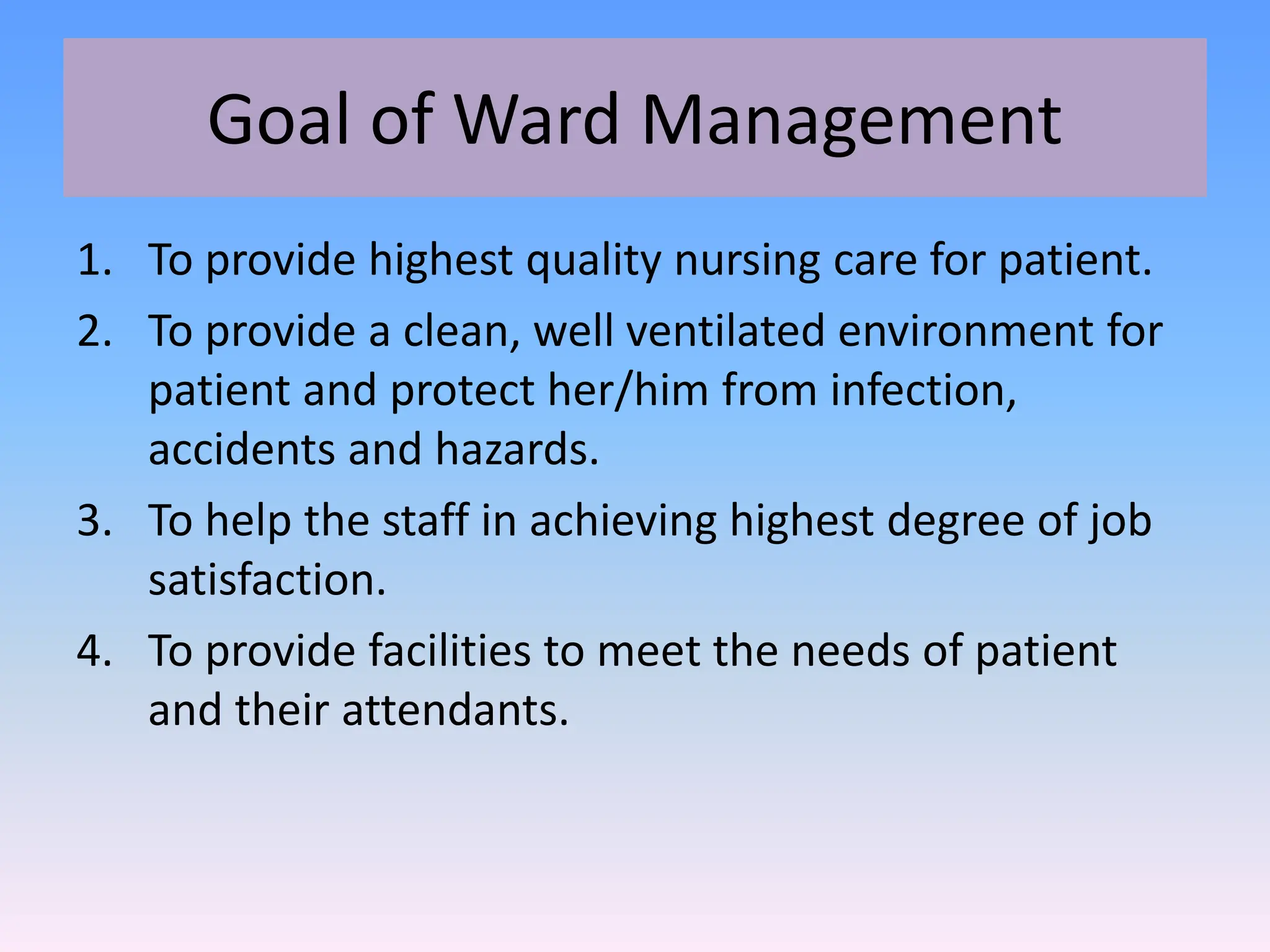 Goal of Ward Management
1. To provide highest quality nursing care for patient.
2. To provide a clean, well ventilated environment for
patient and protect her/him from infection,
accidents and hazards.
3. To help the staff in achieving highest degree of job
satisfaction.
4. To provide facilities to meet the needs of patient
and their attendants.
 