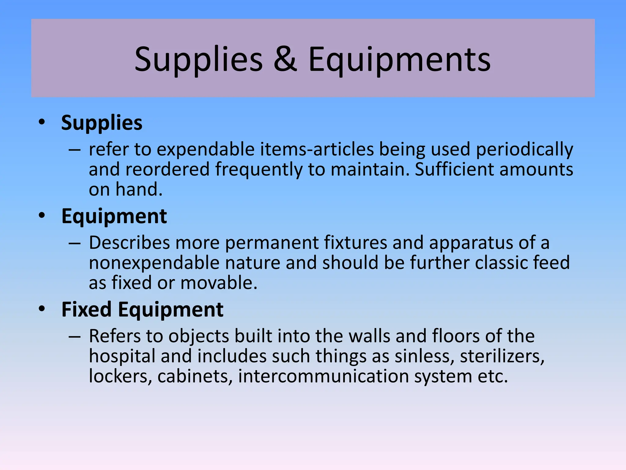 Supplies & Equipments
• Supplies
– refer to expendable items-articles being used periodically
and reordered frequently to maintain. Sufficient amounts
on hand.
• Equipment
– Describes more permanent fixtures and apparatus of a
nonexpendable nature and should be further classic feed
as fixed or movable.
• Fixed Equipment
– Refers to objects built into the walls and floors of the
hospital and includes such things as sinless, sterilizers,
lockers, cabinets, intercommunication system etc.
 