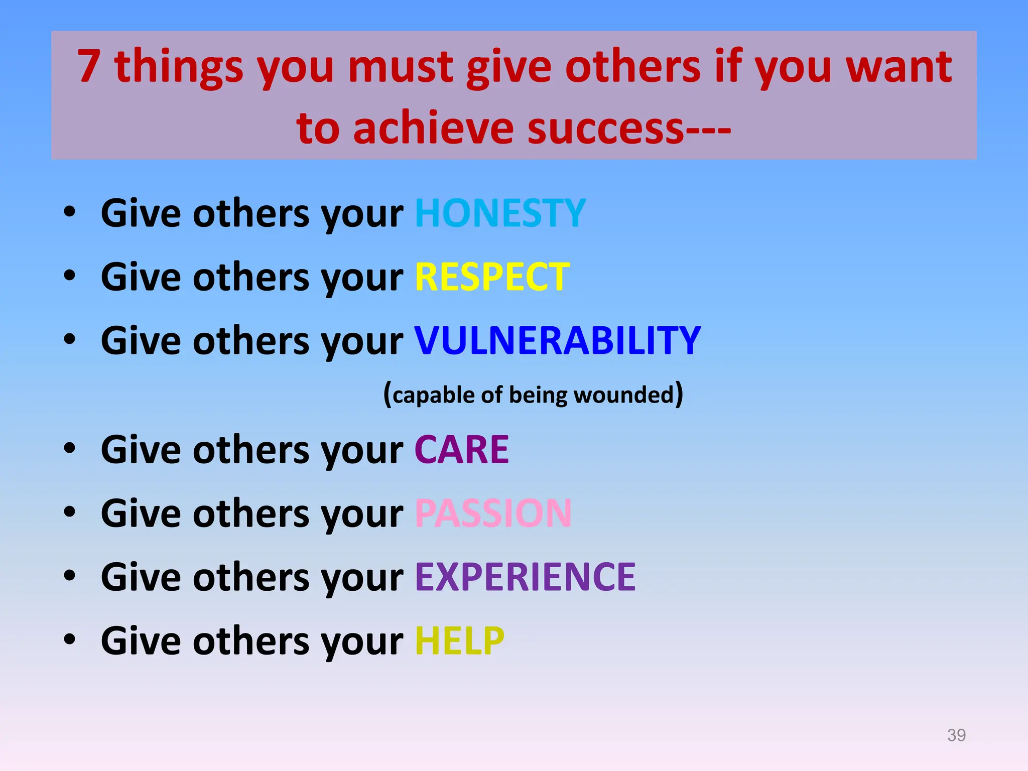 39
7 things you must give others if you want
to achieve success---
• Give others your HONESTY
• Give others your RESPECT
• Give others your VULNERABILITY
(capable of being wounded)
• Give others your CARE
• Give others your PASSION
• Give others your EXPERIENCE
• Give others your HELP
 