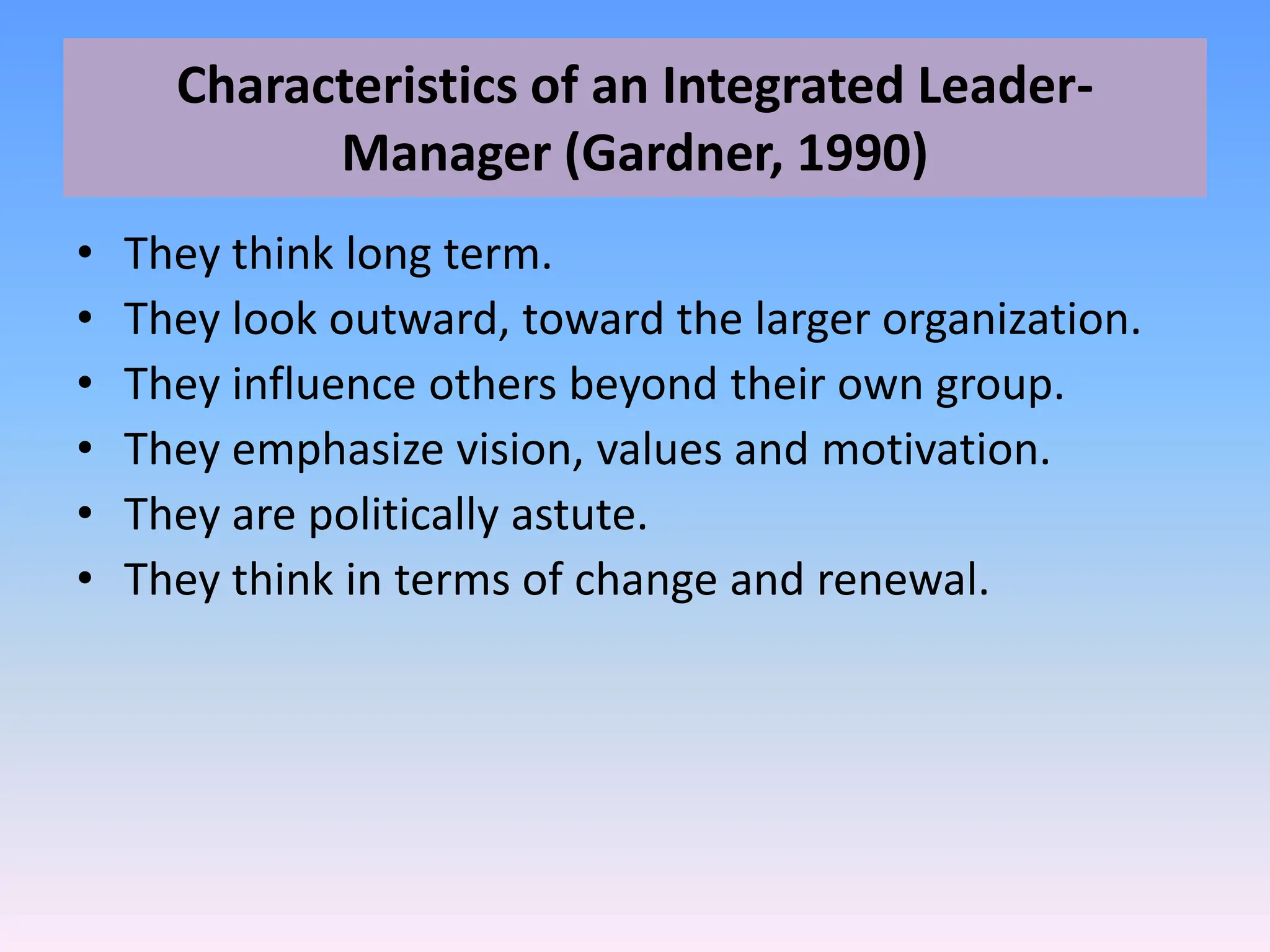Characteristics of an Integrated Leader-
Manager (Gardner, 1990)
• They think long term.
• They look outward, toward the larger organization.
• They influence others beyond their own group.
• They emphasize vision, values and motivation.
• They are politically astute.
• They think in terms of change and renewal.
 