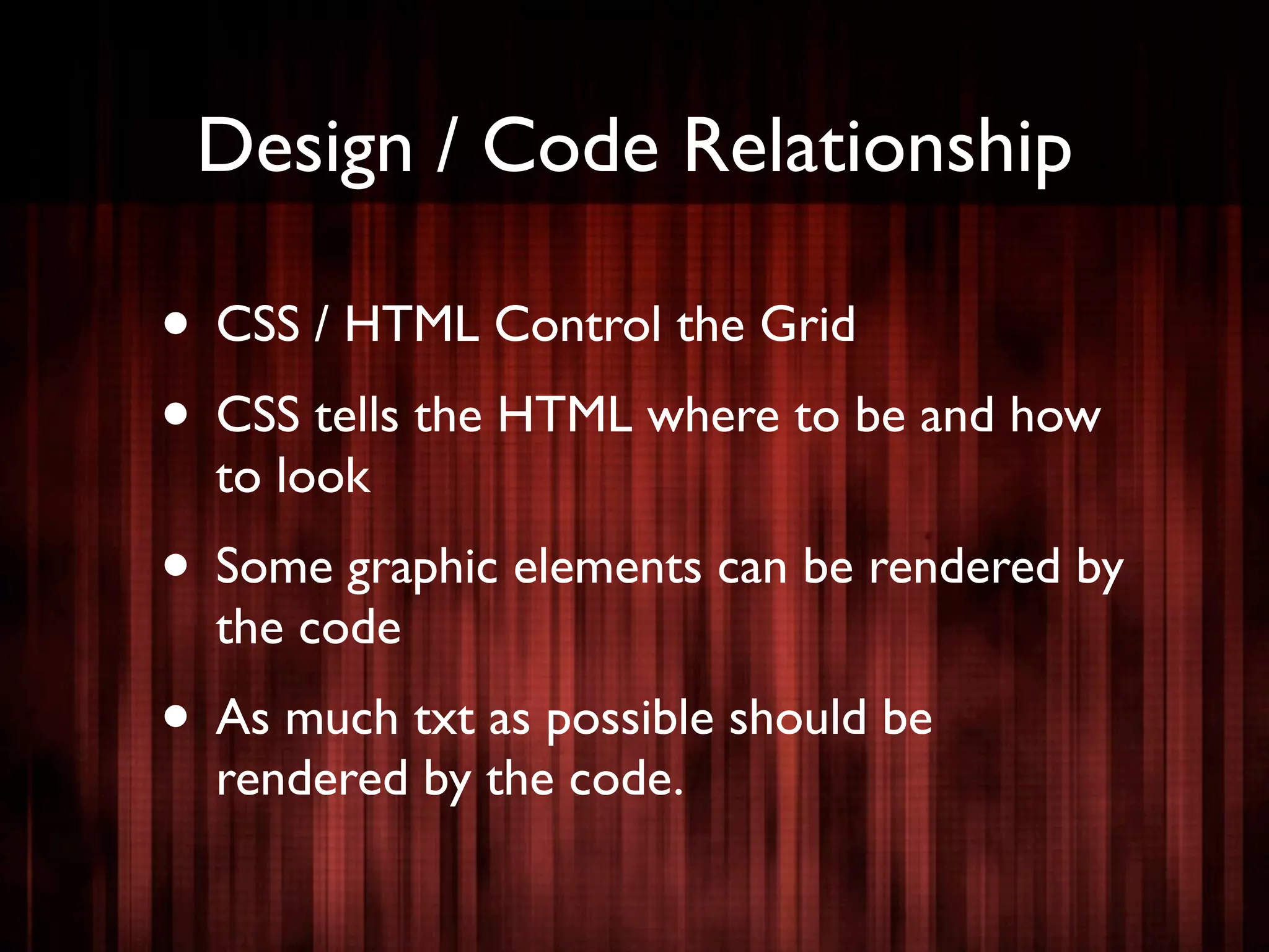 Design / Code Relationship

• CSS / HTML Control the Grid
• CSS tells the HTML where to be and how
  to look
• Some graphic elements can be rendered by
  the code
• As much txt as possible should be
  rendered by the code.
 