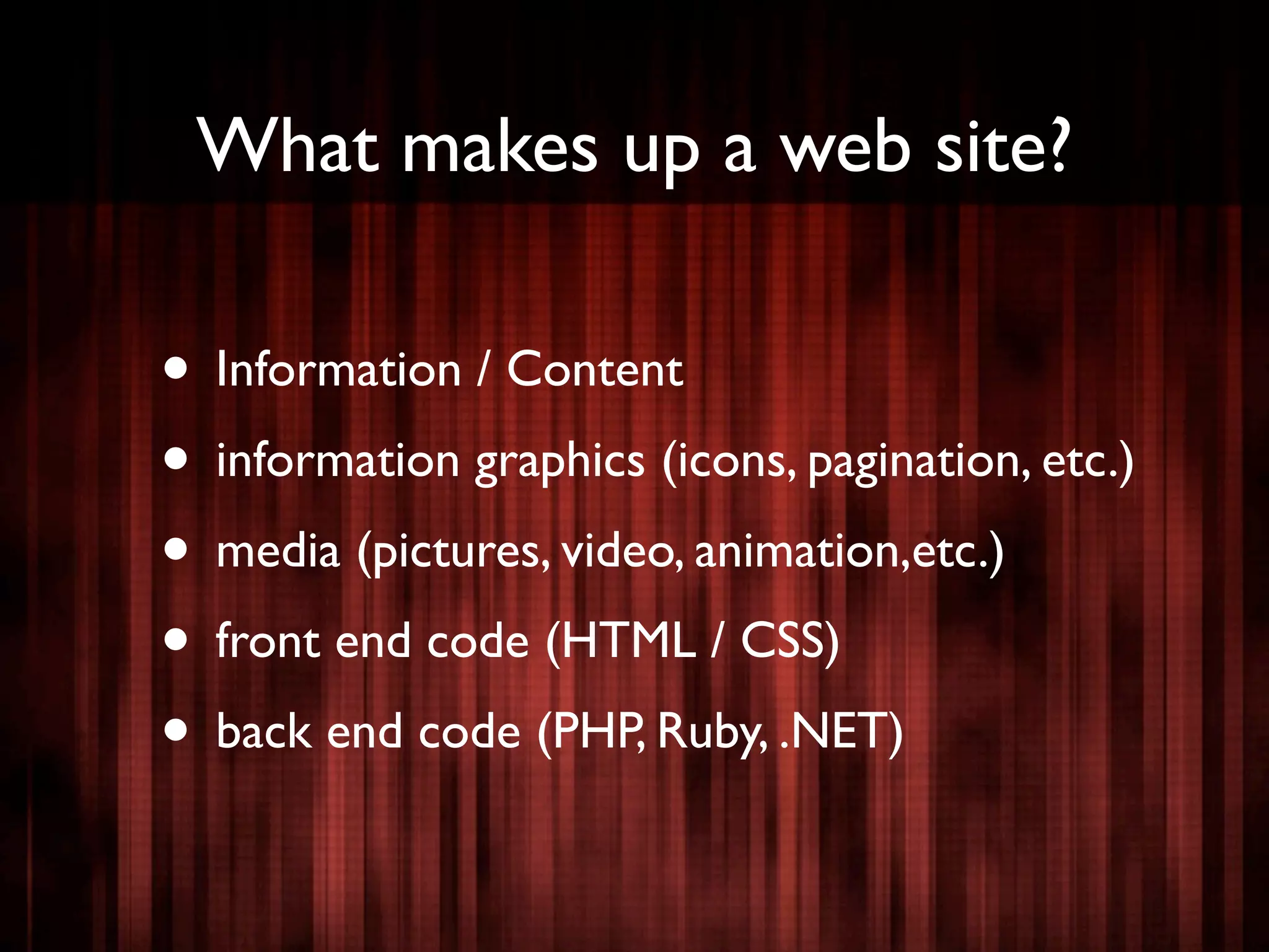 What makes up a web site?

• Information / Content
• information graphics (icons, pagination, etc.)
• media (pictures, video, animation,etc.)
• front end code (HTML / CSS)
• back end code (PHP, Ruby, .NET)
 