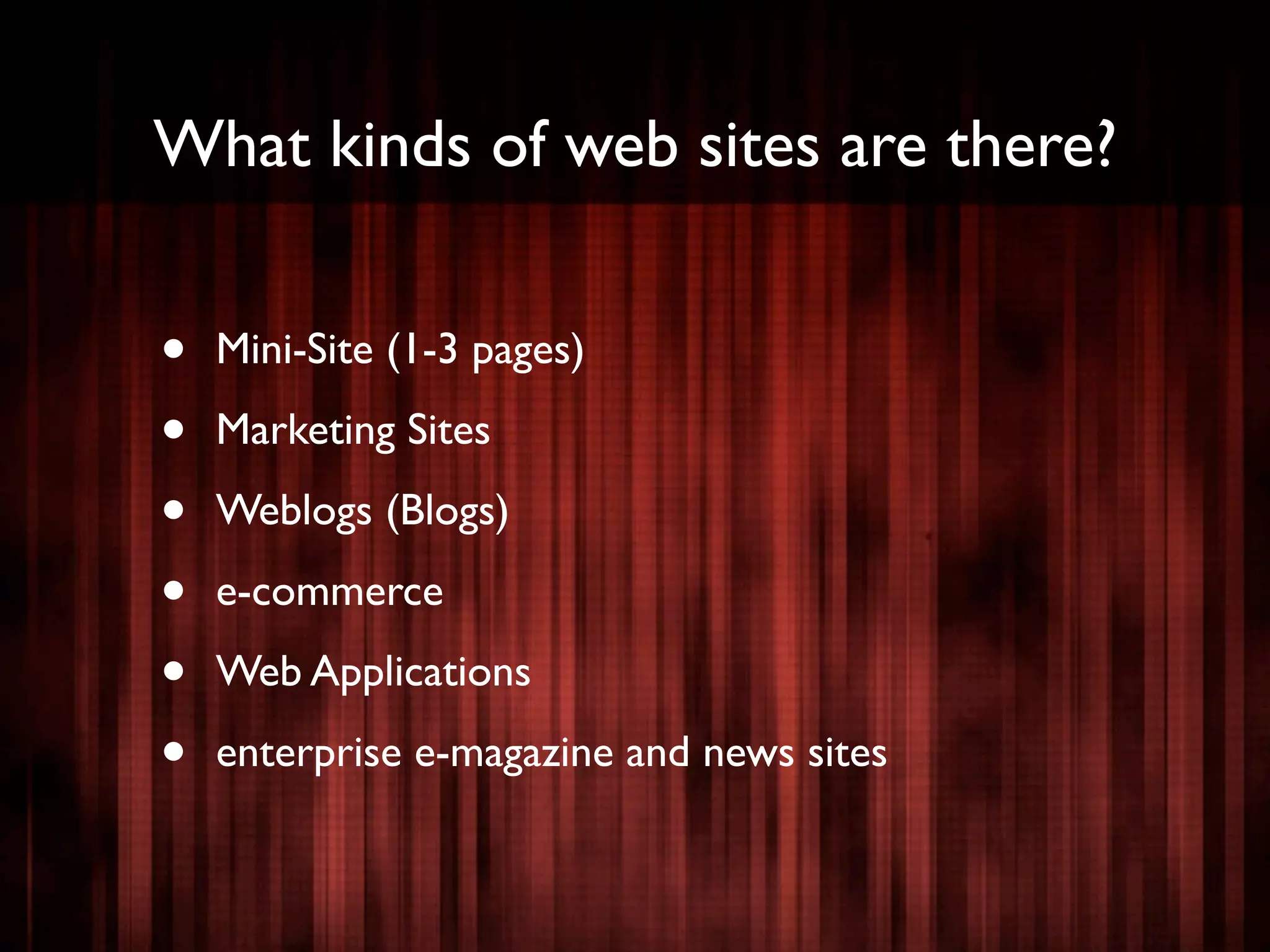 What kinds of web sites are there?


•   Mini-Site (1-3 pages)

•   Marketing Sites

•   Weblogs (Blogs)

•   e-commerce

•   Web Applications

•   enterprise e-magazine and news sites
 