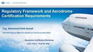 18-20 Dec 2018
Aerodrome Certification Workshop
Paris, France
Eng. Mohamed Iheb Hamdi
ICAO MID Regional Officer for Aerodromes and Ground Aids (AGA)
Regulatory Framework and Aerodrome
Certification Requirements
 