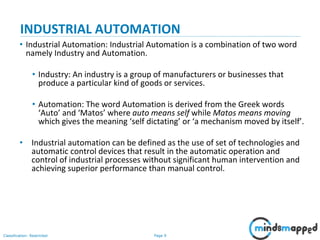 Page 9Classification: Restricted
INDUSTRIAL AUTOMATION
• Industrial Automation: Industrial Automation is a combination of two word
namely Industry and Automation.
• Industry: An industry is a group of manufacturers or businesses that
produce a particular kind of goods or services.
• Automation: The word Automation is derived from the Greek words
‘Auto’ and ‘Matos’ where auto means self while Matos means moving
which gives the meaning ‘self dictating’ or ‘a mechanism moved by itself’.
• Industrial automation can be defined as the use of set of technologies and
automatic control devices that result in the automatic operation and
control of industrial processes without significant human intervention and
achieving superior performance than manual control.
 