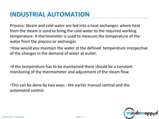 Page 11Classification: Restricted
INDUSTRIAL AUTOMATION
Process: Steam and cold water are fed into a heat exchanger, where heat
from the steam is used to bring the cold water to the required working
temperature. A thermometer is used to measure the temperature of the
water from the process or exchanger.
•How would you maintain the water at the defined temperature irrespective
of the changes in the demand of water at outlet.
•If the temperature has to be maintained there should be a constant
monitoring of the thermometer and adjustment of the steam flow.
•This can be done by two ways : the earlier manual control and the
automated control.
 