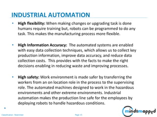 Page 15Classification: Restricted
INDUSTRIAL AUTOMATION
• High flexibility: When making changes or upgrading task is done
humans require training but, robots can be programmed to do any
task. This makes the manufacturing process more flexible.
• High Information Accuracy: The automated systems are enabled
with easy data collection techniques, which allows us to collect key
production information, improve data accuracy, and reduce data
collection costs. This provides with the facts to make the right
decisions enabling in reducing waste and improving processes.
• High safety: Work environment is made safer by transferring the
workers from an on location role in the process to the supervising
role. The automated machines designed to work in the hazardous
environments and other extreme environments. Industrial
automation makes the production line safe for the employees by
deploying robots to handle hazardous conditions.
•
 