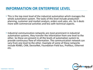 Page 20Classification: Restricted
INFORMATION OR ENTERPRISE LEVEL
• This is the top most level of the industrial automation which manages the
whole automation system. The tasks of this level include production
planning, customer and market analysis, orders and sales, etc. So it deals
more with commercial activities and less with technical aspects.
• Industrial communication networks are most prominent in industrial
automation systems, they transfer the information from one level to the
other. So these are present in all the levels of automation system to
provide continuous flow of information. The communication network can
vary from one level to the other. Example of some of these networks
include RS485, CAN, DeviceNet, Foundation Field bus, Profibus, Ethernet
etc.
 