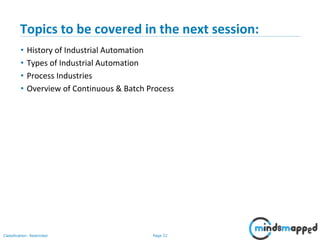 Page 22Classification: Restricted
Topics to be covered in the next session:
• History of Industrial Automation
• Types of Industrial Automation
• Process Industries
• Overview of Continuous & Batch Process
 