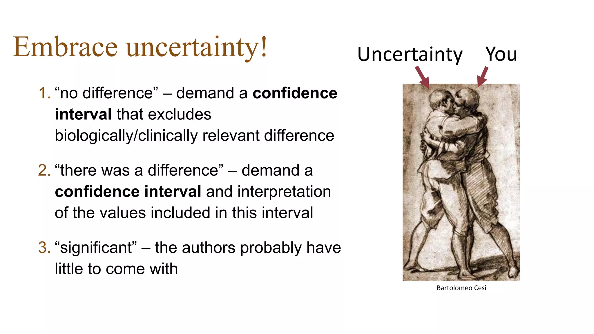 Embrace uncertainty!
1. “no difference” – demand a confidence
interval that excludes
biologically/clinically relevant difference
2. “there was a difference” – demand a
confidence interval and interpretation
of the values included in this interval
3. “significant” – the authors probably have
little to come with
YouUncertainty
Bartolomeo Cesi
 