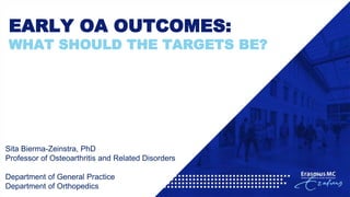 EARLY OA OUTCOMES:
WHAT SHOULD THE TARGETS BE?
Sita Bierma-Zeinstra, PhD
Professor of Osteoarthritis and Related Disorders
Department of General Practice
Department of Orthopedics
 