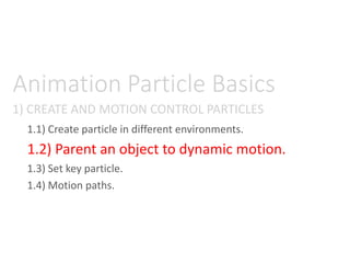 1) CREATE AND MOTION CONTROL PARTICLES
Animation Particle Basics
1.1) Create particle in different environments.
1.2) Parent an object to dynamic motion.
1.3) Set key particle.
1.4) Motion paths.
 