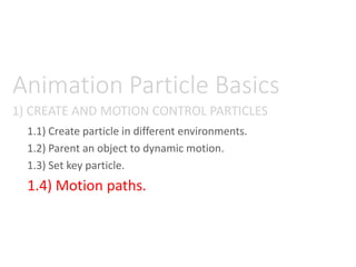 1) CREATE AND MOTION CONTROL PARTICLES
Animation Particle Basics
1.1) Create particle in different environments.
1.2) Parent an object to dynamic motion.
1.3) Set key particle.
1.4) Motion paths.
 