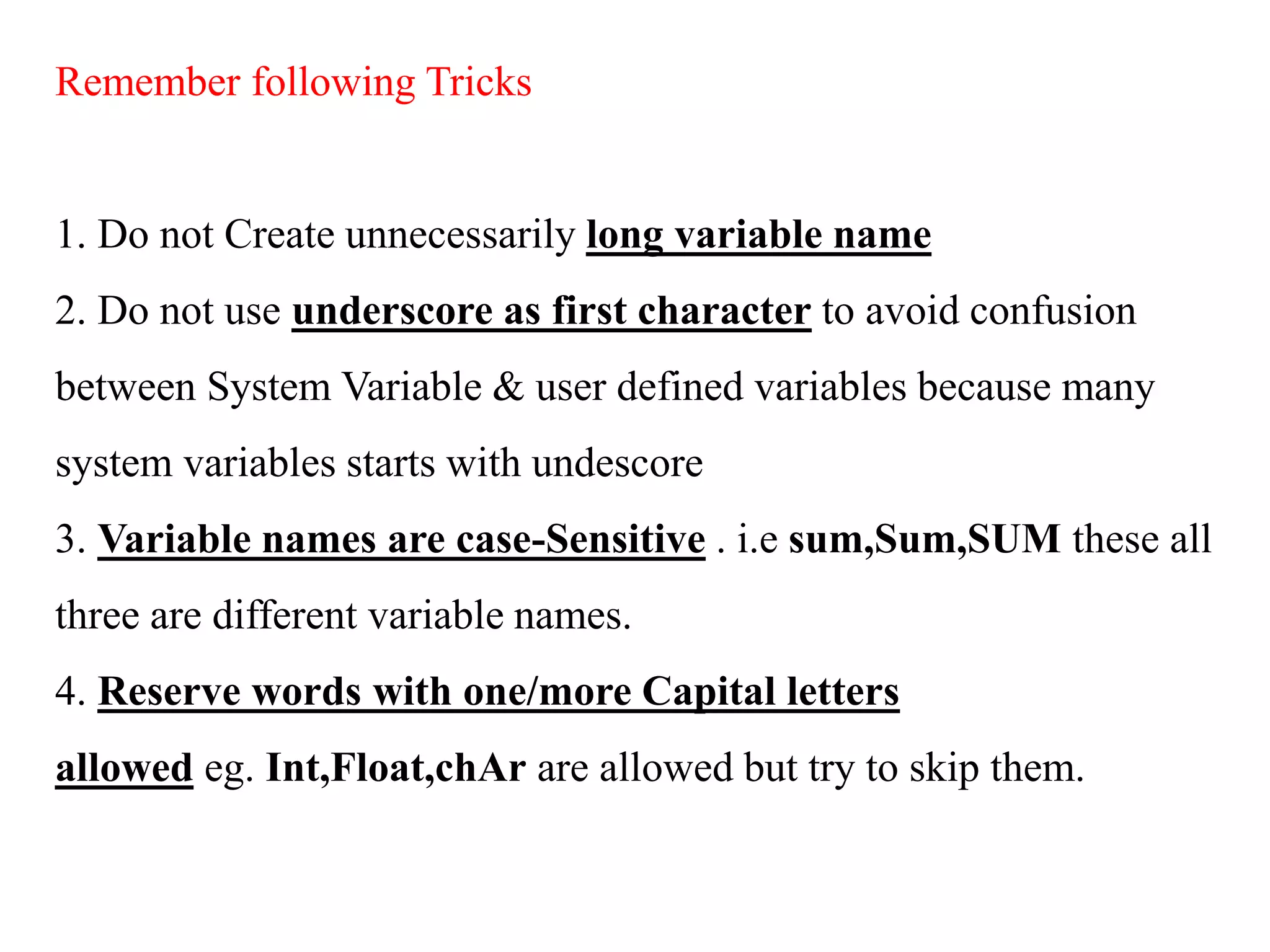 Remember following Tricks
1. Do not Create unnecessarily long variable name
2. Do not use underscore as first character to avoid confusion
between System Variable & user defined variables because many
system variables starts with undescore
3. Variable names are case-Sensitive . i.e sum,Sum,SUM these all
three are different variable names.
4. Reserve words with one/more Capital letters
allowed eg. Int,Float,chAr are allowed but try to skip them.
 