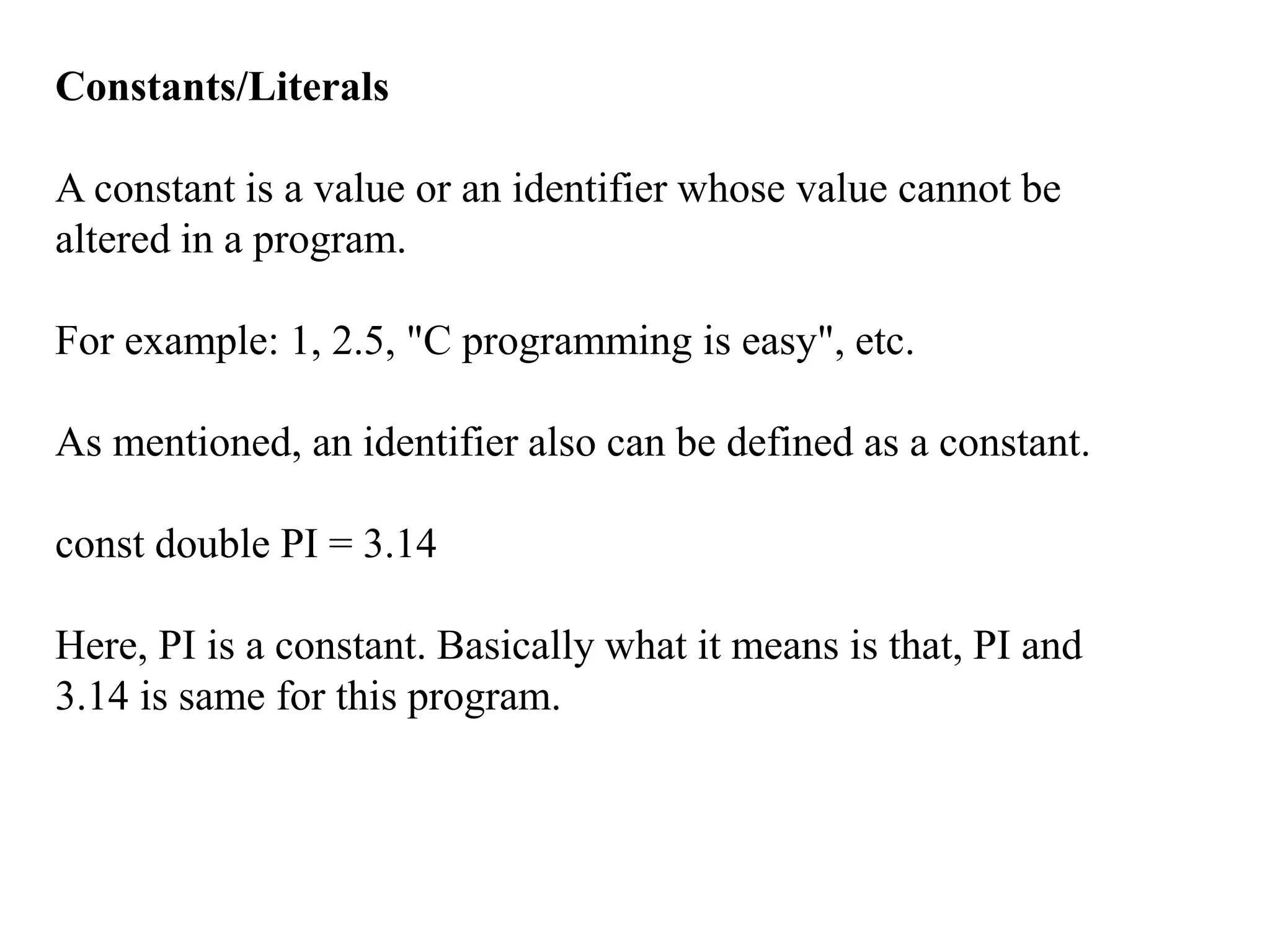 Constants/Literals
A constant is a value or an identifier whose value cannot be
altered in a program.
For example: 1, 2.5, "C programming is easy", etc.
As mentioned, an identifier also can be defined as a constant.
const double PI = 3.14
Here, PI is a constant. Basically what it means is that, PI and
3.14 is same for this program.
 