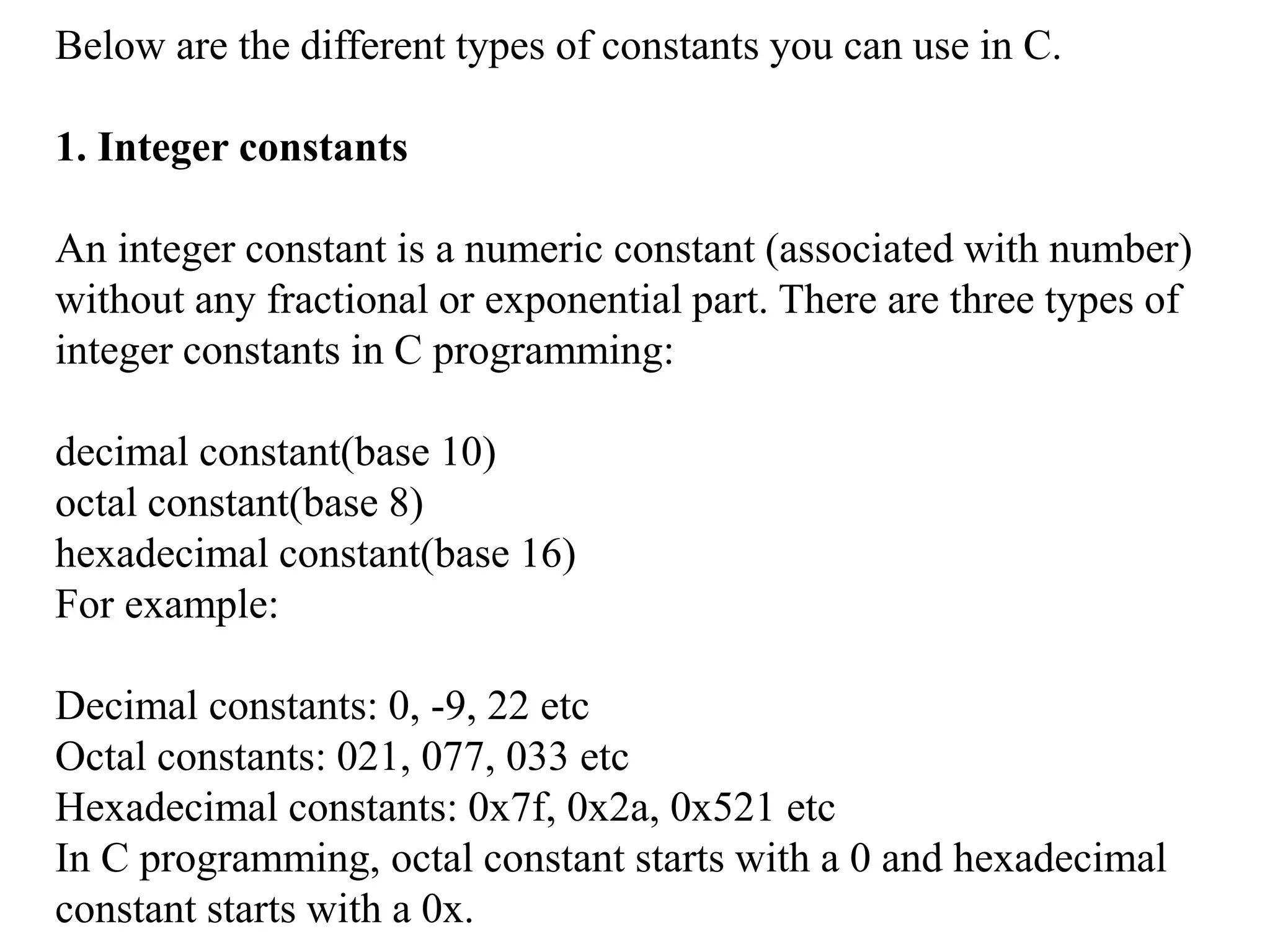 Below are the different types of constants you can use in C.
1. Integer constants
An integer constant is a numeric constant (associated with number)
without any fractional or exponential part. There are three types of
integer constants in C programming:
decimal constant(base 10)
octal constant(base 8)
hexadecimal constant(base 16)
For example:
Decimal constants: 0, -9, 22 etc
Octal constants: 021, 077, 033 etc
Hexadecimal constants: 0x7f, 0x2a, 0x521 etc
In C programming, octal constant starts with a 0 and hexadecimal
constant starts with a 0x.
 