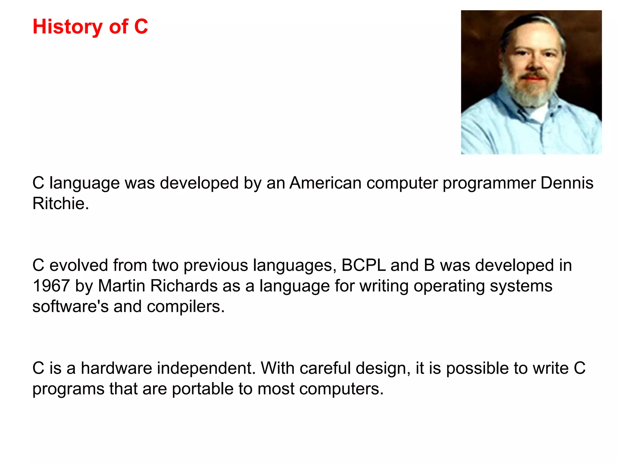 History of C
C language was developed by an American computer programmer Dennis
Ritchie.
C evolved from two previous languages, BCPL and B was developed in
1967 by Martin Richards as a language for writing operating systems
software's and compilers.
C is a hardware independent. With careful design, it is possible to write C
programs that are portable to most computers.
 