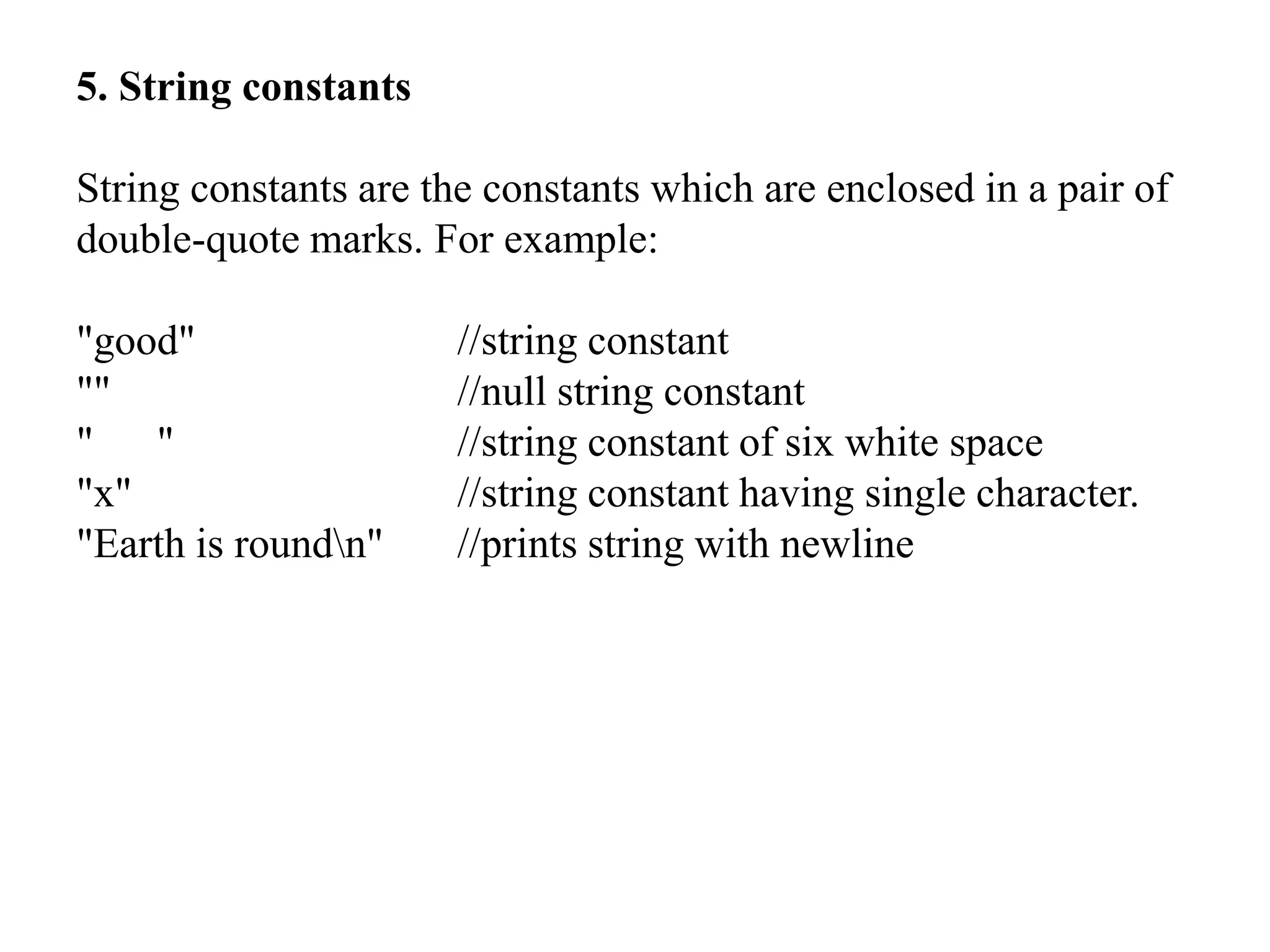 5. String constants
String constants are the constants which are enclosed in a pair of
double-quote marks. For example:
"good" //string constant
"" //null string constant
" " //string constant of six white space
"x" //string constant having single character.
"Earth is roundn" //prints string with newline
 