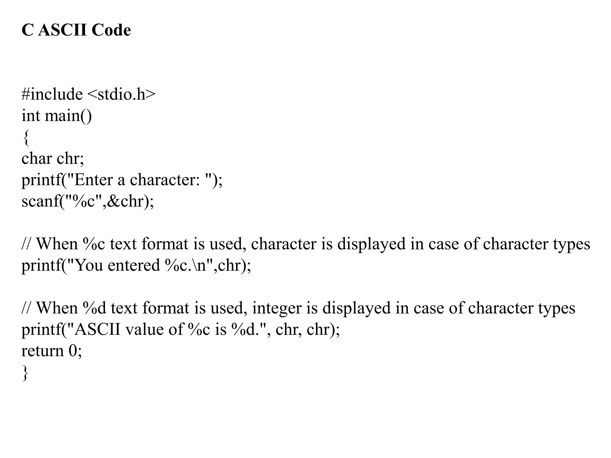 C ASCII Code
#include <stdio.h>
int main()
{
char chr;
printf("Enter a character: ");
scanf("%c",&chr);
// When %c text format is used, character is displayed in case of character types
printf("You entered %c.n",chr);
// When %d text format is used, integer is displayed in case of character types
printf("ASCII value of %c is %d.", chr, chr);
return 0;
}
 
