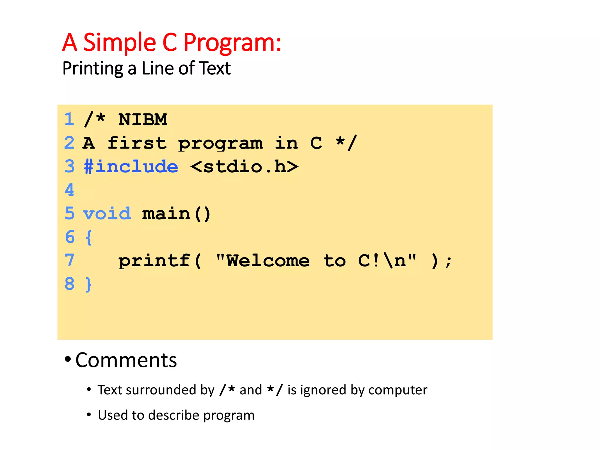 A Simple C Program:
Printing a Line of Text
•Comments
• Text surrounded by /* and */ is ignored by computer
• Used to describe program
1 /* NIBM
2 A first program in C */
3 #include <stdio.h>
4
5 void main()
6 {
7 printf( "Welcome to C!n" );
8 }
 