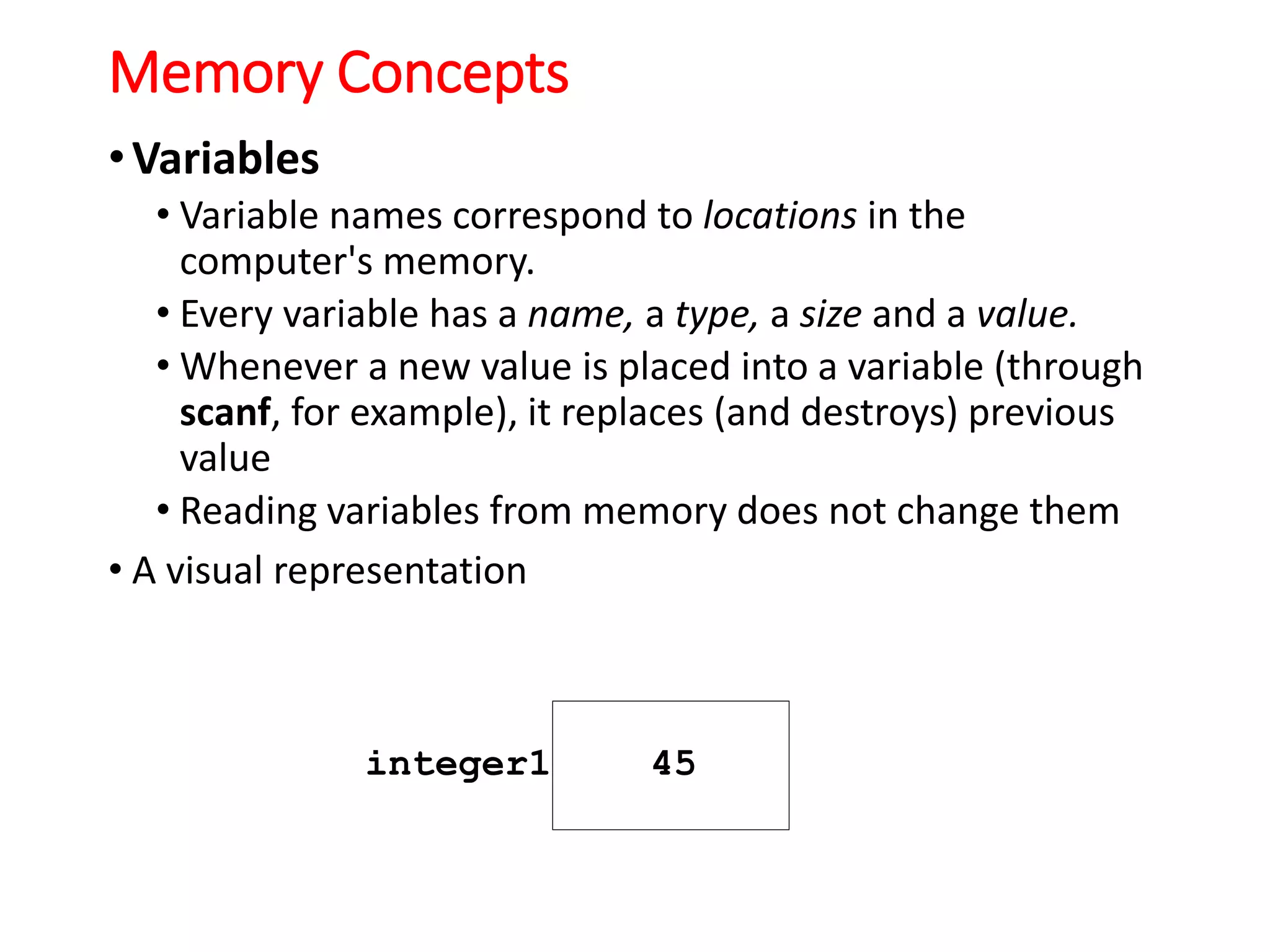 Memory Concepts
•Variables
• Variable names correspond to locations in the
computer's memory.
• Every variable has a name, a type, a size and a value.
• Whenever a new value is placed into a variable (through
scanf, for example), it replaces (and destroys) previous
value
• Reading variables from memory does not change them
• A visual representation
integer1 45
 