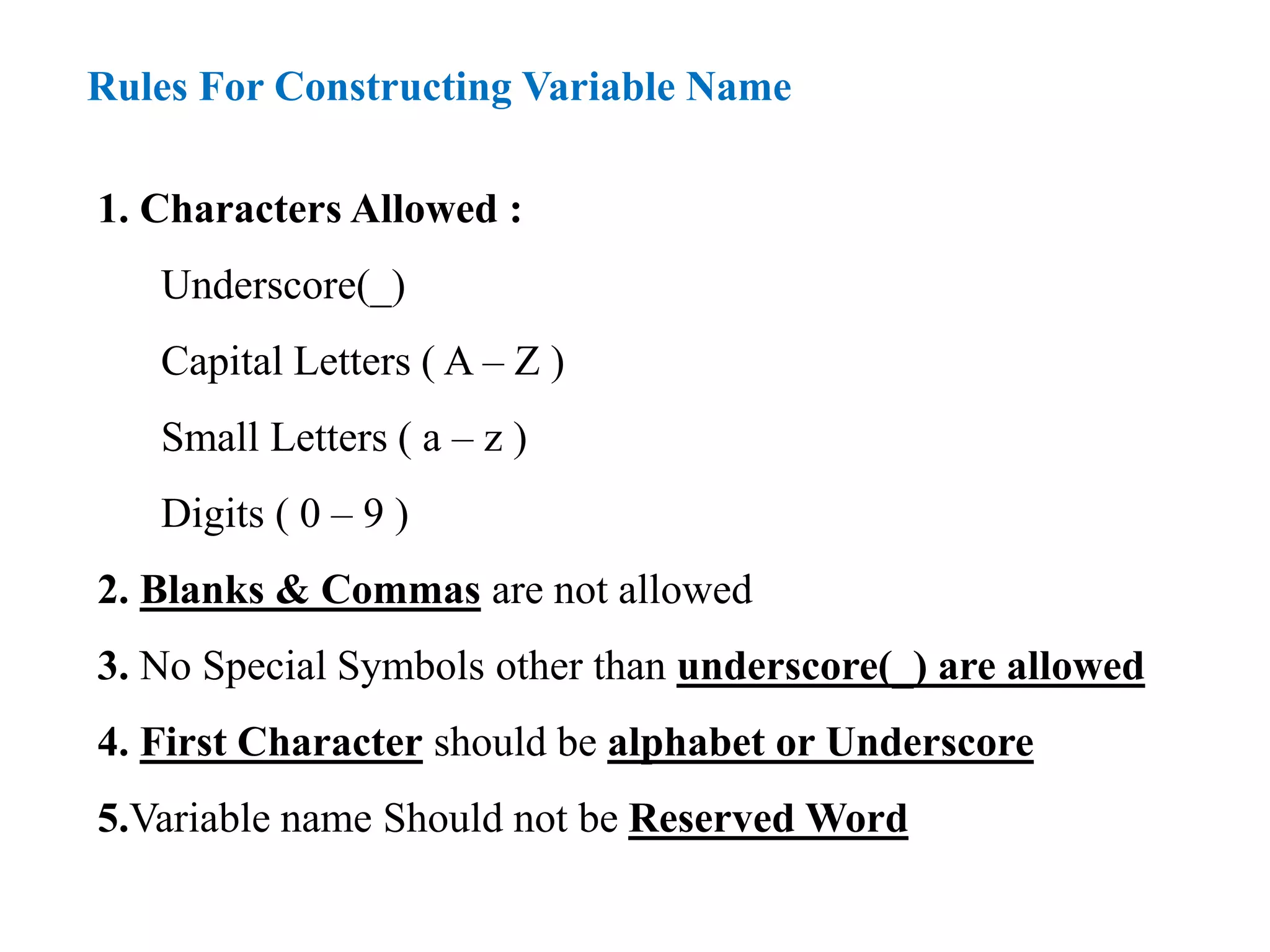 Rules For Constructing Variable Name
1. Characters Allowed :
Underscore(_)
Capital Letters ( A – Z )
Small Letters ( a – z )
Digits ( 0 – 9 )
2. Blanks & Commas are not allowed
3. No Special Symbols other than underscore(_) are allowed
4. First Character should be alphabet or Underscore
5.Variable name Should not be Reserved Word
 