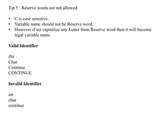 Tip 5 : Reserve words are not allowed
• C is case sensitive.
• Variable name should not be Reserve word.
• However if we capitalize any Letter from Reserve word then it will become
legal variable name.
Valid Identifier
iNt
Char
Continue
CONTINUE
Invalid Identifier
int
char
continue
 