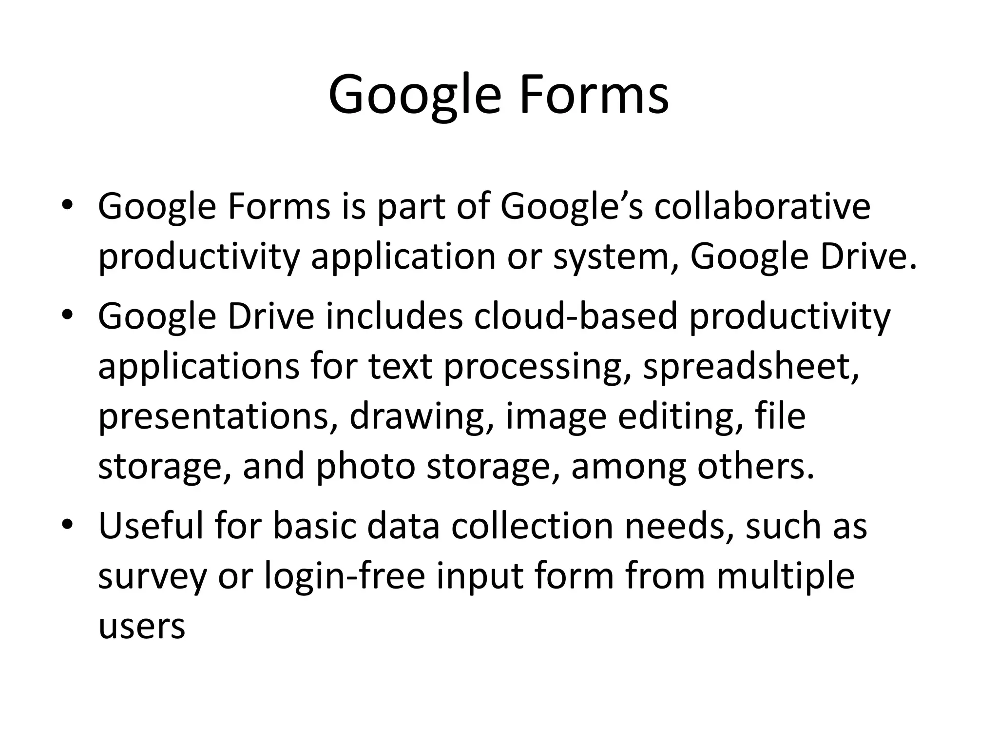 Google Forms
• Google Forms is part of Google’s collaborative
productivity application or system, Google Drive.
• Google Drive includes cloud-based productivity
applications for text processing, spreadsheet,
presentations, drawing, image editing, file
storage, and photo storage, among others.
• Useful for basic data collection needs, such as
survey or login-free input form from multiple
users
 