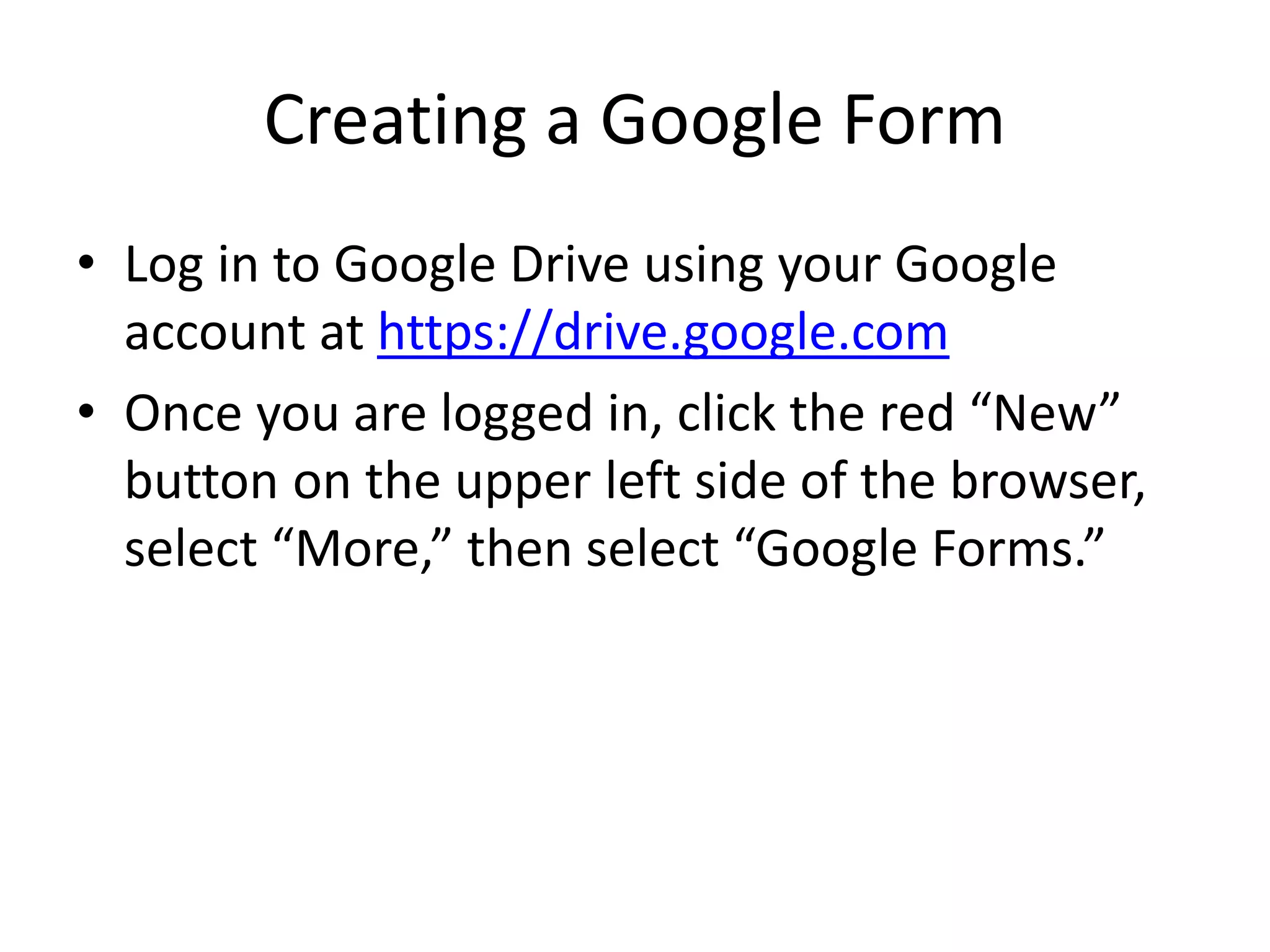 Creating a Google Form
• Log in to Google Drive using your Google
account at https://drive.google.com
• Once you are logged in, click the red “New”
button on the upper left side of the browser,
select “More,” then select “Google Forms.”
 