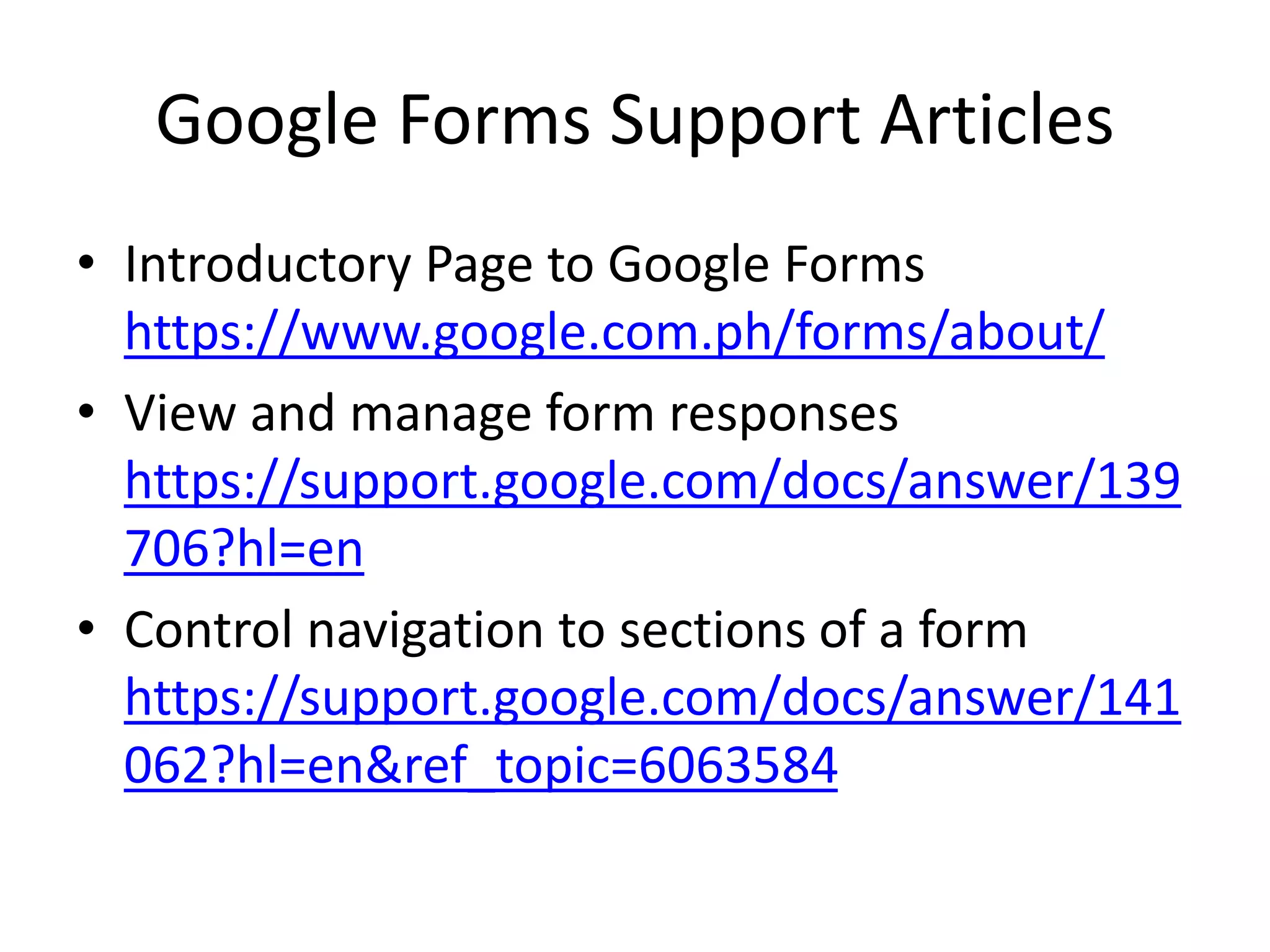 Google Forms Support Articles
• Introductory Page to Google Forms
https://www.google.com.ph/forms/about/
• View and manage form responses
https://support.google.com/docs/answer/139
706?hl=en
• Control navigation to sections of a form
https://support.google.com/docs/answer/141
062?hl=en&ref_topic=6063584
 